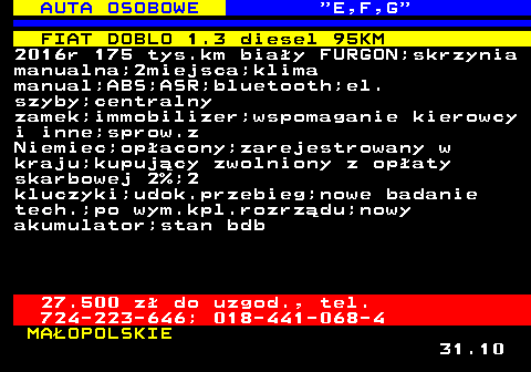 514.7 AUTA OSOBOWE  E,F,G FIAT DOBLO 1.3 diesel 95KM 2016r 175 tys.km biay FURGON;skrzynia manualna;2miejsca;klima manual;ABS;ASR;bluetooth;el. szyby;centralny zamek;immobilizer;wspomaganie kierowcy i inne;sprow.z Niemiec;opacony;zarejestrowany w kraju;kupujcy zwolniony z opaty skarbowej 2%;2 kluczyki;udok.przebieg;nowe badanie tech.;po wym.kpl.rozrzdu;nowy akumulator;stan bdb 27.500 z do uzgod., tel. 724-223-646; 018-441-068-4 MAOPOLSKIE 31.10