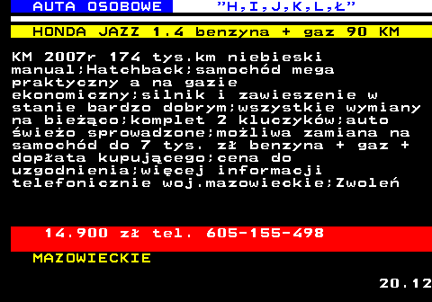 515.3 AUTA OSOBOWE  H,I,J,K,L, HONDA JAZZ 1.4 benzyna + gaz 90 KM KM 2007r 174 tys.km niebieski manual;Hatchback;samochd mega praktyczny a na gazie ekonomiczny;silnik i zawieszenie w stanie bardzo dobrym;wszystkie wymiany na bieco;komplet 2 kluczykw;auto wieo sprowadzone;moliwa zamiana na samochd do 7 tys. z benzyna + gaz + dopata kupujcego;cena do uzgodnienia;wicej informacji telefonicznie woj.mazowieckie;Zwole 14.900 z tel. 605-155-498 MAZOWIECKIE 20.12