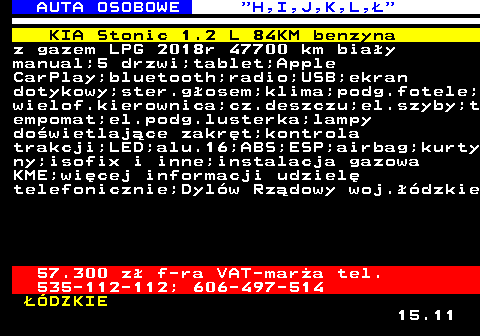 515.4 AUTA OSOBOWE  H,I,J,K,L, KIA Stonic 1.2 L 84KM benzyna z gazem LPG 2018r 47700 km biay manual;5 drzwi;tablet;Apple CarPlay;bluetooth;radio;USB;ekran dotykowy;ster.gosem;klima;podg.fotele; wielof.kierownica;cz.deszczu;el.szyby;t empomat;el.podg.lusterka;lampy dowietlajce zakrt;kontrola trakcji;LED;alu.16;ABS;ESP;airbag;kurty ny;isofix i inne;instalacja gazowa KME;wicej informacji udziel telefonicznie;Dylw Rzdowy woj.dzkie 57.300 z f-ra VAT-mara tel. 535-112-112; 606-497-514 DZKIE 15.11