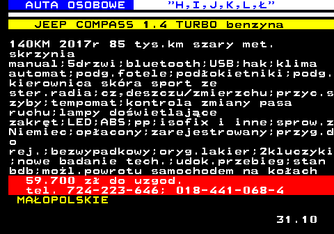 515.5 AUTA OSOBOWE  H,I,J,K,L, JEEP COMPASS 1.4 TURBO benzyna 140KM 2017r 85 tys.km szary met. skrzynia manual;5drzwi;bluetooth;USB;hak;klima automat;podg.fotele;podokietniki;podg. kierownica skra sport ze ster.radia;cz,deszczu zmierzchu;przyc.s zyby;tempomat;kontrola zmiany pasa ruchu;lampy dowietlajce zakrt;LED;ABS;pp;isofix i inne;sprow.z Niemiec;opacony;zarejestrowany;przyg.d o rej.;bezwypadkowy;oryg.lakier;2kluczyki ;nowe badanie tech.;udok.przebieg;stan bdb;mol.powrotu samochodem na koach 59.700 z do uzgod. tel. 724-223-646; 018-441-068-4 MAOPOLSKIE 31.10