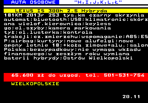 515.6 AUTA OSOBOWE  H,I,J,K,L, LEXUS IS 300h 2.5 Hybryda 181KM 2013r 253 tys.km czarny skrzynia automat;bluetooth;USB;klimatronic;skrz ana wielof.kierownica;keyless go;el.szyby;kamera parkowania ty;el.lusterka;kontrola trakcji;cz.zmierzchu;wspomaganie;ABS;ES P;airbag;kurtyny;nowe alufelgi;nowe opony letnie 18;+koa zimowe+alu.;salon Polska;bezwypadkowy;nie wymaga wkadu finansowego;w zeszym roku wymiana baterii hybrydy;Ostrw Wielkopolski 65.600 z do uzgod. tel. 501-531-754 WIELKOPOLSKIE 20.11