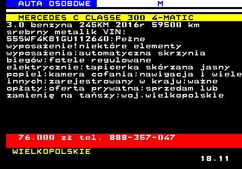 516.2 AUTA OSOBOWE M MERCEDES C CLASSE 300 4-MATIC 3.0 benzyna 245KM 2016r 59500 km srebrny metalik VIN: 55SWF4KB1GU112640;Pene wyposaenie!niektre elementy wyposaenia:automatyczna skrzynia biegw;fotele regulowane elektrycznie;tapicerka skrzana jasny popiel;kamera cofania;nawigacja i wiele innych;zarejestrowany w kraju;wane opaty;oferta prywatna;sprzedam lub zamieni na taszy;woj.wielkopolskie 76.000 z tel. 888-357-047 WIELKOPOLSKIE 18.11