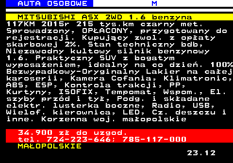 516.4 AUTA OSOBOWE M MITSUBISHI ASX 2WD 1.6 benzyna 117KM 2015r 215 tys.km czarny met. Sprowadzony, OP�ACONY, przygotowany do rejestracji. Kupuj�cy zwol. z op�aty skarbowej 2%. Stan techniczny bdb, Niezawodny kultowy silnik benzynowy 1.6. Praktyczny SUV z bogatym wyposa�eniem, idealny na co dzie�. 100% Bezwypadkowy-Oryginalny Lakier na ca�ej karoserii, Kamera Cofania, Klimatronic, ABS, ESP, Kontrola trakcji, PP, Kurtyny, ISOFIX, Tempomat, Wspom., El. szyby prz�d i ty�, Podg. i sk�adane elektr. lusterka boczne, Radio, USB, Wielof. kierownica, LED, Cz. deszczu i inne. Korzenna woj. ma�opolskie 34.900 z� do uzgod. tel. 724-223-646; 785-117-000 MA�OPOLSKIE 23.12