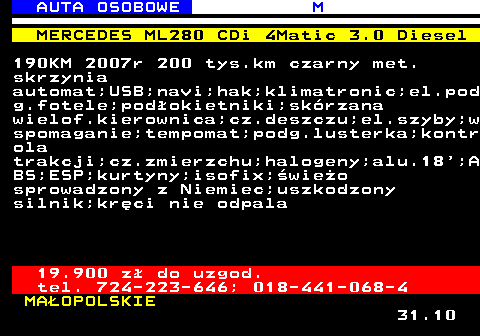 516.7 AUTA OSOBOWE M MERCEDES ML280 CDi 4Matic 3.0 Diesel 190KM 2007r 200 tys.km czarny met. skrzynia automat;USB;navi;hak;klimatronic;el.pod g.fotele;podokietniki;skrzana wielof.kierownica;cz.deszczu;el.szyby;w spomaganie;tempomat;podg.lusterka;kontr ola trakcji;cz.zmierzchu;halogeny;alu.18 ;A BS;ESP;kurtyny;isofix;wieo sprowadzony z Niemiec;uszkodzony silnik;krci nie odpala 19.900 z do uzgod. tel. 724-223-646; 018-441-068-4 MAOPOLSKIE 31.10