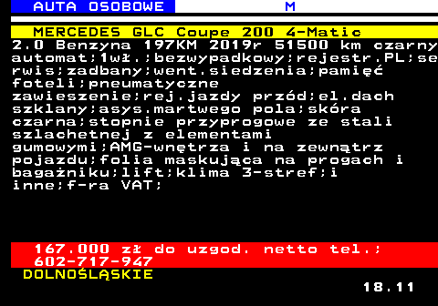 516.8 AUTA OSOBOWE M MERCEDES GLC Coupe 200 4-Matic 2.0 Benzyna 197KM 2019r 51500 km czarny automat;1w.;bezwypadkowy;rejestr.PL;se rwis;zadbany;went.siedzenia;pami foteli;pneumatyczne zawieszenie;rej.jazdy przd;el.dach szklany;asys.martwego pola;skra czarna;stopnie przyprogowe ze stali szlachetnej z elementami gumowymi;AMG-wntrza i na zewntrz pojazdu;folia maskujca na progach i baganiku;lift;klima 3-stref;i inne;f-ra VAT; 167.000 z do uzgod. netto tel.; 602-717-947 DOLNOLSKIE 18.11