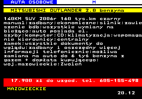 516.9 AUTA OSOBOWE M MITSUBISHI OUTLANDER 2.0 benzyna 140KM SUV 2006r 160 tys.km czarny manual;zadbany;ekonomiczne;silnik;zawie szenie bdb;wszystkie wymiany na bieco;auto posiada el. szyby;komputer;CD;klimatyzacja;wspomaga nie kierownicy;centralny zamek;wszystkie dokumenty do wgldu;zadbany i oszczdny wicej informacji telefonicznie;moliwa zamiana na auto do 6 ty benzyna z gazem + dopata kupujcego; woj.mazowieckie;Zwole 17.900 z do uzgod. tel. 605-155-498 MAZOWIECKIE 20.12