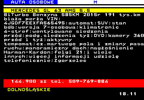 516.10 AUTA OSOBOWE M MERCEDES GL 63 AMG 5.5 BiTurbo Benzyna 585KM 2015r 191 tys.km biaa pera VIN: 4JGDF7EEXFA565495;automat;SUV;stan bdb;wersja 7-osobowa;klimatronic 4-stref;wentylowane siedzenia przd;podg.siedzenia ty;DVD;kamery 360 przd i ty;aktywny tempomat;cz.martwego pola i zmiany pasa ruchu;panoramiczny dach;nagonienie Harman-Kardon;felgi 21;i wiele innych;wicej informacji udziel telefonicznie;Zgorzelec 144.900 z tel. 509-769-884 DOLNOLSKIE 18.11