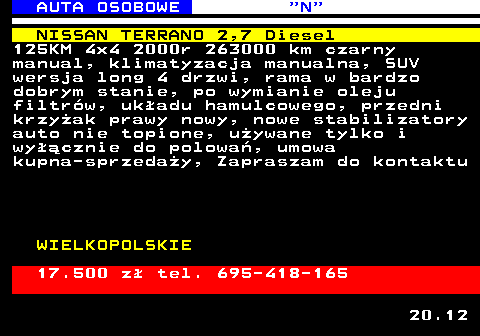 517.2 AUTA OSOBOWE  N NISSAN TERRANO 2,7 Diesel 125KM 4x4 2000r 263000 km czarny manual, klimatyzacja manualna, SUV wersja long 4 drzwi, rama w bardzo dobrym stanie, po wymianie oleju filtr�w, uk�adu hamulcowego, przedni krzy�ak prawy nowy, nowe stabilizatory auto nie topione, u�ywane tylko i wy��cznie do polowa�, umowa kupna-sprzeda�y, Zapraszam do kontaktu WIELKOPOLSKIE 17.500 z� tel. 695-418-165 20.12