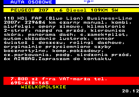 519.2 AUTA OSOBOWE  P PEUGEOT 207 1.6 Diesel 109KM SW 110 HDi FAP (Blue Lion) Business-Line 2007r 229684 km czarny manual, kombi, alufelgi, opony zimowe, klimatronic 2-stref, nap�d na prz�d, kierownica sk�ra, panorama dach, c.zamek+pilot, autom.sk�adanie lusterek, sensor �wiate� i deszczu, relingi dachowe, oryginalnie przyciemnione szyby boczne+tylne, komp.pok�adowy, cz.parkowania, podg. siedzenia prz�d, 6x AIRBAG,Zapraszam do kontaktu 7.800 z� f-ra VAT-mar�a tel. 695-418-165 WIELKOPOLSKIE 20.12