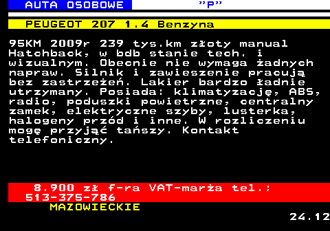 519.4 AUTA OSOBOWE  P PEUGEOT 207 1.4 Benzyna 95KM 2009r 239 tys.km z�oty manual Hatchback, w bdb stanie tech. i wizualnym. Obecnie nie wymaga �adnych napraw. Silnik i zawieszenie pracuj� bez zastrze�e�. Lakier bardzo �adnie utrzymany. Posiada: klimatyzacj�, ABS, radio, poduszki powietrzne, centralny zamek, elektryczne szyby, lusterka, halogeny prz�d i inne. W rozliczeniu mog� przyj�� ta�szy. Kontakt telefoniczny. 8.900 z� f-ra VAT-mar�a tel.; 513-375-786 MAZOWIECKIE 24.12