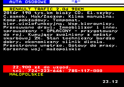 520.2 AUTA OSOBOWE  R RENAULT TRAFIC 2.0d 90KM 2014r 190 tys.km bia�y CD, El.szyby, C.zamek, Hak Zaczep, Klima manualna, Komp.pok�adowy, Tempomat, kier.wielofunkcyjna, Wsp.kierownicy, Przesuwane drzwi, Immobilizer i inne, sprowadzony - OP�ACONY - przygotowany do rej. Kupuj�cy zwolniony z op�aty skarbowej 2%. Stan techniczny bardzo dobry, ekonomiczny silnik diesla. Przestronne wn�trze. Gotowy do pracy. Korzenna woj. ma�opolskie 22.900 z� do uzgod. tel. 724-223-646; 785-117-000 MA�OPOLSKIE 23.12