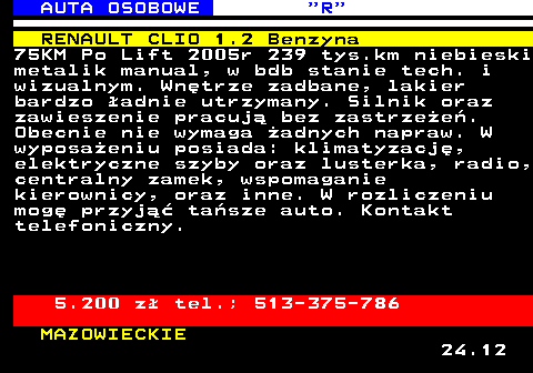 520.4 AUTA OSOBOWE  R RENAULT CLIO 1.2 Benzyna 75KM Po Lift 2005r 239 tys.km niebieski metalik manual, w bdb stanie tech. i wizualnym. Wn�trze zadbane, lakier bardzo �adnie utrzymany. Silnik oraz zawieszenie pracuj� bez zastrze�e�. Obecnie nie wymaga �adnych napraw. W wyposa�eniu posiada: klimatyzacj�, elektryczne szyby oraz lusterka, radio, centralny zamek, wspomaganie kierownicy, oraz inne. W rozliczeniu mog� przyj�� ta�sze auto. Kontakt telefoniczny. 5.200 z� tel.; 513-375-786 MAZOWIECKIE 24.12