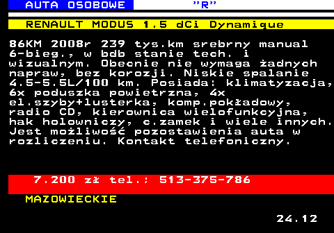 520.5 AUTA OSOBOWE  R RENAULT MODUS 1.5 dCi Dynamique 86KM 2008r 239 tys.km srebrny manual 6-bieg., w bdb stanie tech. i wizualnym. Obecnie nie wymaga �adnych napraw, bez korozji. Niskie spalanie 4.5-5.5L 100 km. Posiada: klimatyzacja, 6x poduszka powietrzna, 4x el.szyby+lusterka, komp.pok�adowy, radio CD, kierownica wielofunkcyjna, hak holowniczy, c.zamek i wiele innych. Jest mo�liwo�� pozostawienia auta w rozliczeniu. Kontakt telefoniczny. 7.200 z� tel.; 513-375-786 MAZOWIECKIE 24.12