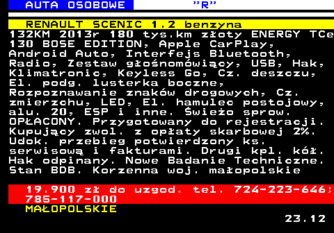 520.6 AUTA OSOBOWE  R RENAULT SCENIC 1.2 benzyna 132KM 2013r 180 tys.km z�oty ENERGY TCe 130 BOSE EDITION, Apple CarPlay, Android Auto, Interfejs Bluetooth, Radio, Zestaw g�o�nom�wi�cy, USB, Hak, Klimatronic, Keyless Go, Cz. deszczu, El. podg. lusterka boczne, Rozpoznawanie znak�w drogowych, Cz. zmierzchu, LED, El. hamulec postojowy, alu. 20, ESP i inne. �wie�o sprow. OP�ACONY. Przygotowany do rejestracji. Kupuj�cy zwol. z op�aty skarbowej 2%. Udok. przebieg potwierdzony ks. serwisow� i fakturami. Drugi kpl. k�. Hak odpinany. Nowe Badanie Techniczne. Stan BDB. Korzenna woj. ma�opolskie 19.900 z� do uzgod. tel. 724-223-646; 785-117-000 MA�OPOLSKIE 23.12