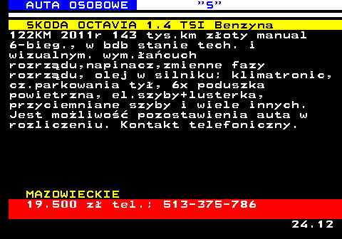 521.2 AUTA OSOBOWE  S SKODA OCTAVIA 1.4 TSI Benzyna 122KM 2011r 143 tys.km z�oty manual 6-bieg., w bdb stanie tech. i wizualnym. wym.�a�cuch rozrz�du,napinacz,zmienne fazy rozrz�du, olej w silniku; klimatronic, cz.parkowania ty�, 6x poduszka powietrzna, el.szyby+lusterka, przyciemniane szyby i wiele innych. Jest mo�liwo�� pozostawienia auta w rozliczeniu. Kontakt telefoniczny. MAZOWIECKIE 19.500 z� tel.; 513-375-786 24.12