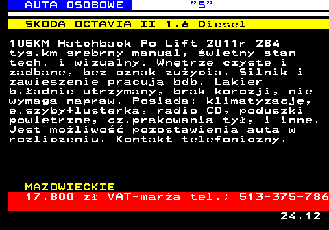 521.3 AUTA OSOBOWE  S SKODA OCTAVIA II 1.6 Diesel 105KM Hatchback Po Lift 2011r 284 tys.km srebrny manual, �wietny stan tech. i wizualny. Wn�trze czyste i zadbane, bez oznak zu�ycia. Silnik i zawieszenie pracuj� bdb. Lakier b.�adnie utrzymany, brak korozji, nie wymaga napraw. Posiada: klimatyzacj�, e.szyby+lusterka, radio CD, poduszki powietrzne, cz.prakowania ty�, i inne. Jest mo�liwo�� pozostawienia auta w rozliczeniu. Kontakt telefoniczny. MAZOWIECKIE 17.800 z� VAT-mar�a tel.; 513-375-786 24.12