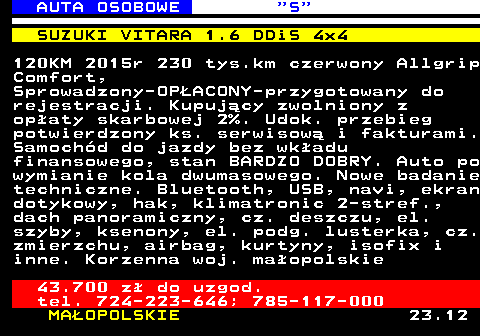 521.4 AUTA OSOBOWE  S SUZUKI VITARA 1.6 DDiS 4x4 120KM 2015r 230 tys.km czerwony Allgrip Comfort, Sprowadzony-OP�ACONY-przygotowany do rejestracji. Kupuj�cy zwolniony z op�aty skarbowej 2%. Udok. przebieg potwierdzony ks. serwisow� i fakturami. Samoch�d do jazdy bez wk�adu finansowego, stan BARDZO DOBRY. Auto po wymianie kola dwumasowego. Nowe badanie techniczne. Bluetooth, USB, navi, ekran dotykowy, hak, klimatronic 2-stref., dach panoramiczny, cz. deszczu, el. szyby, ksenony, el. podg. lusterka, cz. zmierzchu, airbag, kurtyny, isofix i inne. Korzenna woj. ma�opolskie 43.700 z� do uzgod. tel. 724-223-646; 785-117-000 MA�OPOLSKIE 23.12