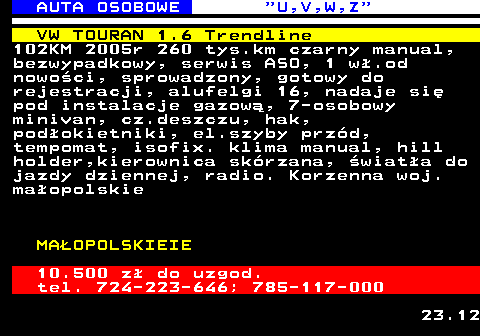 523.4 AUTA OSOBOWE  U,V,W,Z VW TOURAN 1.6 Trendline 102KM 2005r 260 tys.km czarny manual, bezwypadkowy, serwis ASO, 1 w�.od nowo�ci, sprowadzony, gotowy do rejestracji, alufelgi 16, nadaje si� pod instalacje gazow�, 7-osobowy minivan, cz.deszczu, hak, pod�okietniki, el.szyby prz�d, tempomat, isofix. klima manual, hill holder,kierownica sk�rzana, �wiat�a do jazdy dziennej, radio. Korzenna woj. ma�opolskie MA�OPOLSKIEIE 10.500 z� do uzgod. tel. 724-223-646; 785-117-000 23.12