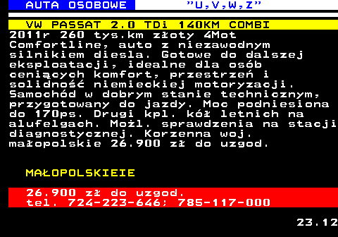 523.5 AUTA OSOBOWE  U,V,W,Z VW PASSAT 2.0 TDi 140KM COMBI 2011r 260 tys.km z�oty 4Mot Comfortline, auto z niezawodnym silnikiem diesla. Gotowe do dalszej eksploatacji, idealne dla os�b ceni�cych komfort, przestrze� i solidno�� niemieckiej motoryzacji. Samoch�d w dobrym stanie technicznym, przygotowany do jazdy. Moc podniesiona do 170ps. Drugi kpl. k� letnich na alufelgach. Mo�l. sprawdzenia na stacji diagnostycznej. Korzenna woj. ma�opolskie 26.900 z� do uzgod. MA�OPOLSKIEIE 26.900 z� do uzgod. tel. 724-223-646; 785-117-000 23.12