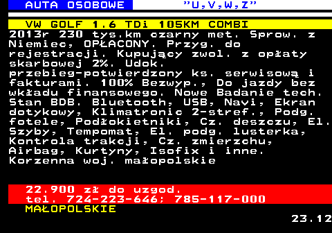 523.6 AUTA OSOBOWE  U,V,W,Z VW GOLF 1.6 TDi 105KM COMBI 2013r 230 tys.km czarny met. Sprow. z Niemiec, OP�ACONY. Przyg. do rejestracji. Kupuj�cy zwol. z op�aty skarbowej 2%. Udok. przebieg-potwierdzony ks. serwisow� i fakturami. 100% Bezwyp., Do jazdy bez wk�adu finansowego. Nowe Badanie tech. Stan BDB. Bluetooth, USB, Navi, Ekran dotykowy, Klimatronic 2-stref., Podg. fotele, Pod�okietniki, Cz. deszczu, El. Szyby, Tempomat, El. podg. lusterka, Kontrola trakcji, Cz. zmierzchu, Airbag, Kurtyny, Isofix i inne. Korzenna woj. ma�opolskie 22.900 z� do uzgod. tel. 724-223-646; 785-117-000 MA�OPOLSKIE 23.12