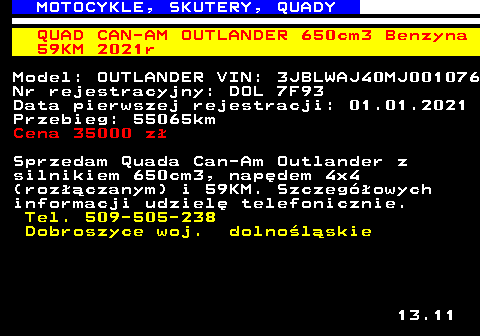 524.1 MOTOCYKLE, SKUTERY, QUADY QUAD CAN-AM OUTLANDER 650cm3 Benzyna 59KM 2021r Model: OUTLANDER VIN: 3JBLWAJ40MJ001076 Nr rejestracyjny: DOL 7F93 Data pierwszej rejestracji: 01.01.2021 Przebieg: 55065km Cena 35000 z� Sprzedam Quada Can-Am Outlander z silnikiem 650cm3, nap�dem 4x4 (roz��czanym) i 59KM. Szczeg�owych informacji udziel� telefonicznie. Tel. 509-505-238 Dobroszyce woj. dolno�l�skie 13.11