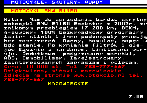 524.2 MOTOCYKLE, SKUTERY, QUADY MOTOCYKL BMW R1150 Witam. Mam do sprzedania bardzo sprytny motocykl BMW R1150 Rockster z 2003r. ze znikomym przebiegiem 17 200 km, 85KM, 4-suwowy, 100% bezwypadkowy oryginalny lakier silnik i inne podzespo�y pracuj� bez zastrze�e�. Opony, hamulce, nap�d w bdb stanie. Po wymianie filtr�w i ole- j�w ��cznie z kardanem. Limitowana wer- sja. Dodatkowo: podgrzewane manetki, ABS, Immobiliser. Zarejestrowany. Zainteresowanych zapraszam i polecam. Cena: 10 000 z�, Tel. 788-777-667 Dzi�kowizna, mi�ski, mazowieckie Zdj�cia na stronie www.otokolo.pl tel. 788-777-667 MAZOWIECKIE 7.05