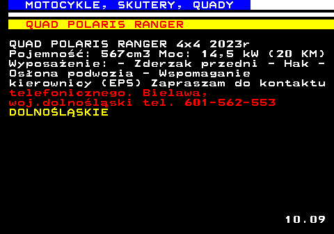 524.3 MOTOCYKLE, SKUTERY, QUADY QUAD POLARIS RANGER QUAD POLARIS RANGER 4x4 2023r Pojemno��: 567cm3 Moc: 14,5 kW (20 KM) Wyposa�enie: - Zderzak przedni - Hak - Os�ona podwozia - Wspomaganie kierownicy (EPS) Zapraszam do kontaktu telefonicznego. Bielawa, woj.dolno�l�ski tel. 601-562-553 DOLNO�L�SKIE 10.09