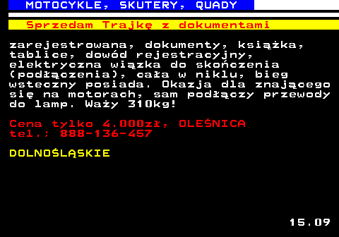 524.4 MOTOCYKLE, SKUTERY, QUADY Sprzedam Trajk� z dokumentami zarejestrowana, dokumenty, ksi��ka, tablice, dow�d rejestracyjny, elektryczna wi�zka do sko�czenia (pod��czenia), ca�a w niklu, bieg wsteczny posiada. Okazja dla znaj�cego si� na motorach, sam pod��czy przewody do lamp. Wa�y 310kg! Cena tylko 4.000z�, OLE�NICA tel.; 888-136-457 DOLNO�L�SKIE 15.09