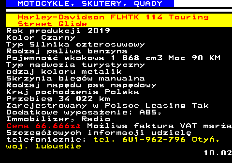 524.7 MOTOCYKLE, SKUTERY, QUADY Harley-Davidson FLHTK 114 Touring Street Glide Rok produkcji 2019 Kolor Czarny Typ Silnika czterosuwowy Rodzaj paliwa benzyna Pojemno�� skokowa 1 868 cm3 Moc 90 KM Typ nadwozia turystyczny odzaj koloru metalik Skrzynia bieg�w manualna Rodzaj nap�du pas nap�dowy Kraj pochodzenia Polska Przebieg 34 022 km Zarejestrowany w Polsce Leasing Tak Dodatkowe wyposa�enie: ABS, Immobilizer, Radio Cena 66.666z� Mo�liwa faktura VAT mar�a Szczeg�owych informacji udziel� telefonicznie: tel. 601-962-796 Oty�, woj. lubuskie 10.02