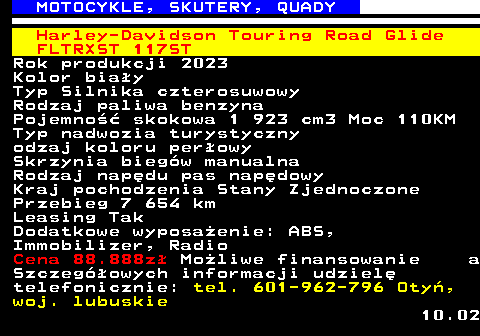524.8 MOTOCYKLE, SKUTERY, QUADY Harley-Davidson Touring Road Glide FLTRXST 117ST Rok produkcji 2023 Kolor bia�y Typ Silnika czterosuwowy Rodzaj paliwa benzyna Pojemno�� skokowa 1 923 cm3 Moc 110KM Typ nadwozia turystyczny odzaj koloru per�owy Skrzynia bieg�w manualna Rodzaj nap�du pas nap�dowy Kraj pochodzenia Stany Zjednoczone Przebieg 7 654 km Leasing Tak Dodatkowe wyposa�enie: ABS, Immobilizer, Radio Cena 88.888z� Mo�liwe finansowanie a Szczeg�owych informacji udziel� telefonicznie: tel. 601-962-796 Oty�, woj. lubuskie 10.02