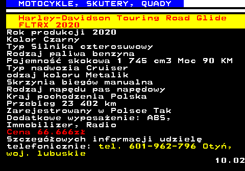 524.9 MOTOCYKLE, SKUTERY, QUADY Harley-Davidson Touring Road Glide FLTRX 2020 Rok produkcji 2020 Kolor Czarny Typ Silnika czterosuwowy Rodzaj paliwa benzyna Pojemno�� skokowa 1 745 cm3 Moc 90 KM Typ nadwozia Cruiser odzaj koloru Metalik Skrzynia bieg�w manualna Rodzaj nap�du pas nap�dowy Kraj pochodzenia Polska Przebieg 23 402 km Zarejestrowany w Polsce Tak Dodatkowe wyposa�enie: ABS, Immobilizer, Radio Cena 66.666z� Szczeg�owych informacji udziel� telefonicznie: tel. 601-962-796 Oty�, woj. lubuskie 10.02