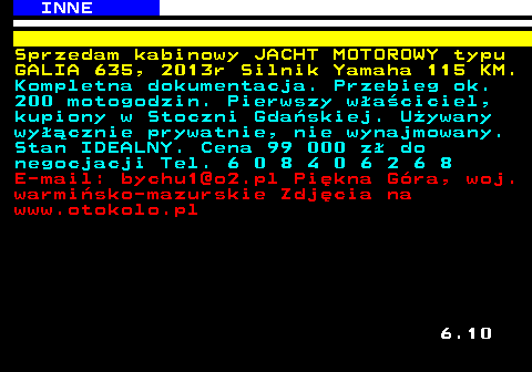 527.2 INNE Sprzedam kabinowy JACHT MOTOROWY typu GALIA 635, 2013r Silnik Yamaha 115 KM. Kompletna dokumentacja. Przebieg ok. 200 motogodzin. Pierwszy w�a�ciciel, kupiony w Stoczni Gda�skiej. U�ywany wy��cznie prywatnie, nie wynajmowany. Stan IDEALNY. Cena 99 000 z� do negocjacji Tel. 6 0 8 4 0 6 2 6 8 E-mail: bychu1@o2.pl Pi�kna G�ra, woj. warmi�sko-mazurskie Zdj�cia na www.otokolo.pl 6.10