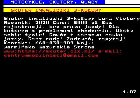 527.5 MOTOCYKLE, SKUTERY, QUADY SKUTER INWALIDZKI 3-KO�OWY Skuter inwalidzki 3-ko�owy Luna Victory Rocznik: 2020 Cena: 5000 z� Bez rejestracji, bez prawa jazdy! Dla ka�dego z problemami chodzenia. U�atw sobie �ycie! Dow�z + darmowa nauka jazdy. Dasz rad�! Zadzwo�, zapytaj! Kontakt: 668-830-909 Woj.: warmi�sko-mazurskie Strona www:https:  skuter.olx.pl  e-mail: centrummobilnosci@gmail.com 1.07