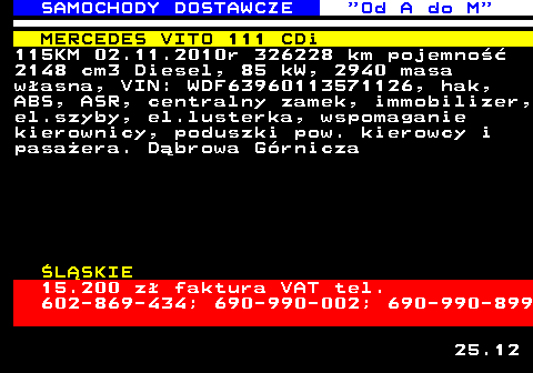 528.1 SAMOCHODY DOSTAWCZE  Od A do M MERCEDES VITO 111 CDi 115KM 02.11.2010r 326228 km pojemno�� 2148 cm3 Diesel, 85 kW, 2940 masa w�asna, VIN: WDF63960113571126, hak, ABS, ASR, centralny zamek, immobilizer, el.szyby, el.lusterka, wspomaganie kierownicy, poduszki pow. kierowcy i pasa�era. D�browa G�rnicza �L�SKIE 15.200 z� faktura VAT tel. 602-869-434; 690-990-002; 690-990-899 25.12
