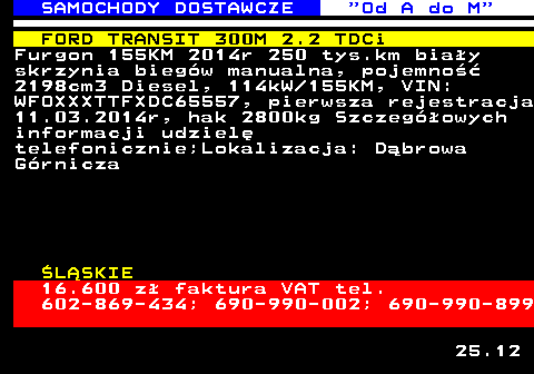 528.3 SAMOCHODY DOSTAWCZE  Od A do M FORD TRANSIT 300M 2.2 TDCi Furgon 155KM 2014r 250 tys.km bia�y skrzynia bieg�w manualna, pojemno�� 2198cm3 Diesel, 114kW 155KM, VIN: WFOXXXTTFXDC65557, pierwsza rejestracja 11.03.2014r, hak 2800kg Szczeg�owych informacji udziel� telefonicznie;Lokalizacja: D�browa G�rnicza �L�SKIE 16.600 z� faktura VAT tel. 602-869-434; 690-990-002; 690-990-899 25.12