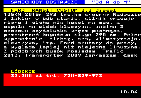 528.4 SAMOCHODY DOSTAWCZE  Od A do M FORD TRANSIT CUSTOM 2.2 Diesel 125KM 2015r 293 tys.km srebrny Nadwozie i lakier w bdb stanie, silnik pracuje r�wno i cicho nie kopci ma moc, a odpala na widok kluczyka, kabina 3 osobowa czy�ciutka wr�cz pachn�ca, przestrze� baga�owa d�uga 290 cm. Pe�ne wyposa�enie: airbag, abs, klimatyzacja, elektryka, itp. Ford s�u��cy do pracy, a wygl�da lepiej ni� niejedna limuzyna. Z podobnych bus�w posiadam: Trafic 2013, Transporter 2009 Zapraszam. �ask ��DZKIE 33.300 z� tel. 720-829-973 10.04