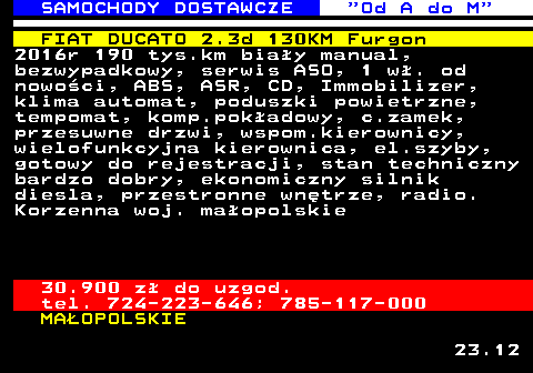 528.5 SAMOCHODY DOSTAWCZE  Od A do M FIAT DUCATO 2.3d 130KM Furgon 2016r 190 tys.km bia�y manual, bezwypadkowy, serwis ASO, 1 w�. od nowo�ci, ABS, ASR, CD, Immobilizer, klima automat, poduszki powietrzne, tempomat, komp.pok�adowy, c.zamek, przesuwne drzwi, wspom.kierownicy, wielofunkcyjna kierownica, el.szyby, gotowy do rejestracji, stan techniczny bardzo dobry, ekonomiczny silnik diesla, przestronne wn�trze, radio. Korzenna woj. ma�opolskie 30.900 z� do uzgod. tel. 724-223-646; 785-117-000 MA�OPOLSKIE 23.12