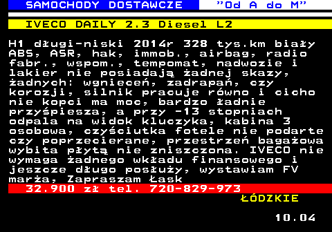 528.7 SAMOCHODY DOSTAWCZE  Od A do M IVECO DAILY 2.3 Diesel L2 H1 d�ugi-niski 2014r 328 tys.km bia�y ABS, ASR, hak, immob., airbag, radio fabr., wspom., tempomat, nadwozie i lakier nie posiadaj� �adnej skazy, �adnych: wgniece�, zadrapa�, czy korozji, silnik pracuje r�wno i cicho nie kopci ma moc, bardzo �adnie przy�piesza, a przy -13 stopniach odpala na widok kluczyka, kabina 3 osobowa, czy�ciutka fotele nie podarte czy poprzecierane, przestrze� baga�owa wybita p�yt� nie zniszczona. IVECO nie wymaga �adnego wk�adu finansowego i jeszcze d�ugo pos�u�y, wystawiam FV mar�a, Zapraszam �ask 32.900 z� tel. 720-829-973 ��DZKIE 10.04