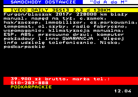 528.9 SAMOCHODY DOSTAWCZE  Od A do M IVECO DAILY 35S13 2.3 d 130KM Furgon blaszak 2017r 228000 km bia�y manual, nap�d na ty�, c.zamek, hak zaczep, immobilizer, cz.parkowania, tempomat, el.szyby, radio fabryczne, wspomaganie, klimatyzacja manualna, ESP, ABS, przesuwne drzwi, komputer pok�adowy i inne GWARANCJA . Wi�cej info udziel� telefonicznie. Nisko, podkarpackie 39.900 z� brutto, mar�a tel.; 510-283-888 PODKARPACKIE 12.04