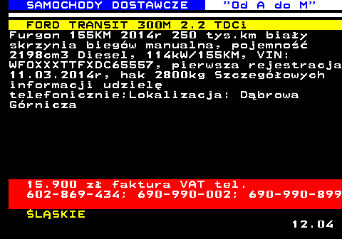 528.11 SAMOCHODY DOSTAWCZE  Od A do M FORD TRANSIT 300M 2.2 TDCi Furgon 155KM 2014r 250 tys.km bia�y skrzynia bieg�w manualna, pojemno�� 2198cm3 Diesel, 114kW 155KM, VIN: WFOXXXTTFXDC65557, pierwsza rejestracja 11.03.2014r, hak 2800kg Szczeg�owych informacji udziel� telefonicznie;Lokalizacja: D�browa G�rnicza 15.900 z� faktura VAT tel. 602-869-434; 690-990-002; 690-990-899 �L�SKIE 12.04