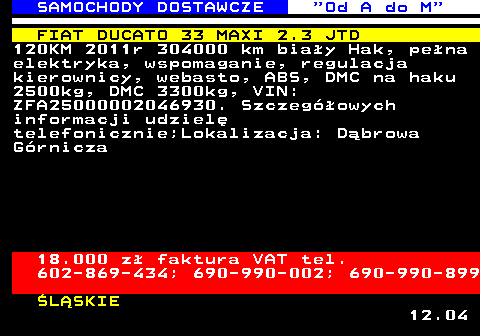 528.13 SAMOCHODY DOSTAWCZE  Od A do M FIAT DUCATO 33 MAXI 2.3 JTD 120KM 2011r 304000 km bia�y Hak, pe�na elektryka, wspomaganie, regulacja kierownicy, webasto, ABS, DMC na haku 2500kg, DMC 3300kg, VIN: ZFA25000002046930. Szczeg�owych informacji udziel� telefonicznie;Lokalizacja: D�browa G�rnicza 18.000 z� faktura VAT tel. 602-869-434; 690-990-002; 690-990-899 �L�SKIE 12.04