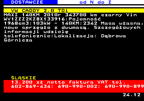 529.4 DOSTAWCZE od N do Z VW CADDY 2.0 TDi MAXI 140KM 2010r 343700 km czarny Vin WV1ZZZ2KZ8X133916;Pojemno�� 1968cm3;103kW - 140KM;2342 Masa w�asna, nowe sprz�g�o z dwumas�. Szczeg�owych informacji udziel� telefonicznie;Lokalizacja: D�browa G�rnicza �L�SKIE 13.200 z� netto faktura VAT tel. 602-869-434; 690-990-002; 690-990-899 24.12