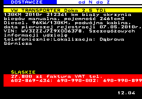 529.6 DOSTAWCZE od N do Z VW TRANSPORTER Doka 2.5 TDi 130KM 2010r 212341 km bia�y skrzynia bieg�w manualna, pojemno�� 2461cm3 Diesel, 96KW 130KM, podw�jna kabina, data pierwszej rejestracji 07.05.2010r, VIN: WV3ZZZJ7Z9XOO6378. Szczeg�owych informacji udziel� telefonicznie;Lokalizacja: D�browa G�rnicza �L�SKIE 27.800 z� faktura VAT tel. 602-869-434; 690-990-002; 690-990-899 12.04