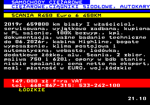 530.2 SAMOCHODY CIʯAROWE CIʯAROWE,CI�GNIKI SIOD�OWE, AUTOKARY SCANIA R450 Euro 6 450KM 2019r 659800 km bia�y I w�a�ciciel, serwisowana, wyj�tkowo zadbana, kupiona w PL salonie, 100% bezwyp., kpl. dokumentacja, wa�ne badanie techniczne do 06.2026r, kabina Highline, bogate wyposa�enie, klima postojowa i automatyczna, webasto, lod�wka, dodatkowe ��ko, alu. Scania, 2 zbior. paliwa 750 i 620l, opony w bdb stanie, niskie spalanie, cena netto na eksport, mo�l. p�atno�� w EURO, woj.��dzkie 149.000 z� f-ra VAT tel. 668-867-315; 533-242-100 ��DZKIE 21.10