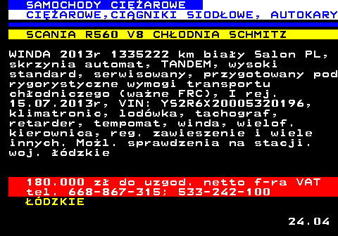 530.3 SAMOCHODY CIʯAROWE CIʯAROWE,CI�GNIKI SIOD�OWE, AUTOKARY SCANIA R560 V8 CH�ODNIA SCHMITZ WINDA 2013r 1335222 km bia�y Salon PL, skrzynia automat, TANDEM, wysoki standard, serwisowany, przygotowany pod rygorystyczne wymogi transportu ch�odniczego (wa�ne FRC), I rej. 15.07.2013r, VIN: YS2R6X20005320196, klimatronic, lod�wka, tachograf, retarder, tempomat, winda, wielof. kierownica, reg. zawieszenie i wiele innych. Mo�l. sprawdzenia na stacji. woj. ��dzkie 180.000 z� do uzgod. netto f-ra VAT tel. 668-867-315; 533-242-100 ��DZKIE 24.04