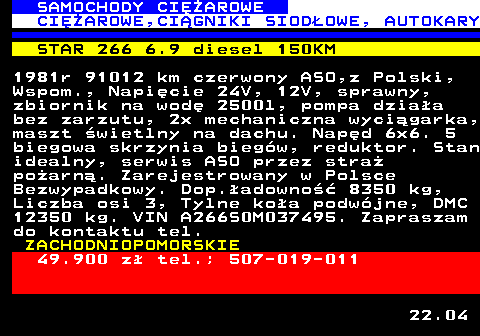 530.4 SAMOCHODY CIʯAROWE CIʯAROWE,CI�GNIKI SIOD�OWE, AUTOKARY STAR 266 6.9 diesel 150KM 1981r 91012 km czerwony ASO,z Polski, Wspom., Napi�cie 24V, 12V, sprawny, zbiornik na wod� 2500l, pompa dzia�a bez zarzutu, 2x mechaniczna wyci�garka, maszt �wietlny na dachu. Nap�d 6x6. 5 biegowa skrzynia bieg�w, reduktor. Stan idealny, serwis ASO przez stra� po�arn�. Zarejestrowany w Polsce Bezwypadkowy. Dop.�adowno�� 8350 kg, Liczba osi 3, Tylne ko�a podw�jne, DMC 12350 kg. VIN A266S0M037495. Zapraszam do kontaktu tel. ZACHODNIOPOMORSKIE 49.900 z� tel.; 507-019-011 22.04