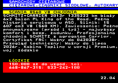 530.5 SAMOCHODY CIʯAROWE CIʯAROWE,CI�GNIKI SIOD�OWE, AUTOKARY SCANIA R560 V8 CH�ODNIA SCHMITZ+CARRIER 2013r 1335222 km bia�y 6x2 Salon PL King of the Road. Pe�na historia serwisowa w ASO. Silnik: 15 607 cm3 V8 (560 KM). Zawieszenie: Pe�ne pneumatyczne (prz�d i ty�) - najwy�szy komfort i bezp. �adunku. Profesjonalna ch�odnia SCHMITZ z agregatem Carrier. Certyfikat FRC: Wa�ny do 042028r. Przegl�d techniczny: Wa�ny do lipca 2026r. Kabina Topline w wersji Premium, woj. ��dzkie ��DZKIE 150.000 z� do uzgod. tel. 668-867-315; 533-242-100 22.04