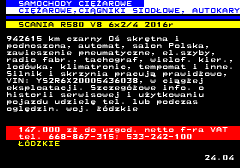 530.6 SAMOCHODY CIʯAROWE CIʯAROWE,CI�GNIKI SIOD�OWE, AUTOKARY SCANIA R580 V8 6x2 4 2016r 942615 km czarny O� skr�tna i podnoszona, automat, salon Polska, zawieszenie pneumatyczne, el.szyby, radio fabr., tachograf, wielof. kier., lod�wka, klimatronic, tempomat i inne. Silnik i skrzynia pracuj� prawid�owo, VIN: YS2R6X20005436038, w ci�g�ej eksploatacji. Szczeg�owe info. o historii serwisowej i u�ytkowaniu pojazdu udziel� tel. lub podczas ogl�dzin. woj. ��dzkie 147.000 z� do uzgod. netto f-ra VAT tel. 668-867-315; 533-242-100 ��DZKIE 24.04