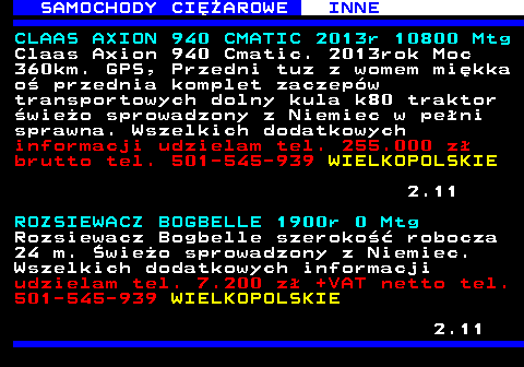 531.1 SAMOCHODY CIʯAROWE INNE CLAAS AXION 940 CMATIC 2013r 10800 Mtg Claas Axion 940 Cmatic. 2013rok Moc 360km. GPS, Przedni tuz z womem mi�kka o� przednia komplet zaczep�w transportowych dolny kula k80 traktor �wie�o sprowadzony z Niemiec w pe�ni sprawna. Wszelkich dodatkowych informacji udzielam tel. 255.000 z� brutto tel. 501-545-939 WIELKOPOLSKIE 2.11 ROZSIEWACZ BOGBELLE 1900r 0 Mtg Rozsiewacz Bogbelle szeroko�� robocza 24 m. �wie�o sprowadzony z Niemiec. Wszelkich dodatkowych informacji udzielam tel. 7.200 z� +VAT netto tel. 501-545-939 WIELKOPOLSKIE 2.11