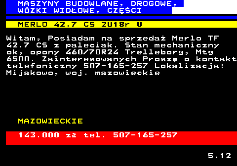 533.1 MASZYNY BUDOWLANE, DROGOWE, W�ZKI WID�OWE, CZʌCI MERLO 42.7 CS 2018r 0 Witam, Posiadam na sprzeda� Merlo TF 42.7 CS z paleciak. Stan mechaniczny ok, opony 460 70R24 Trelleborg, Mtg 6500. Zainteresowanych Prosz� o kontakt telefoniczny 507-165-257 Lokalizacja: Mijakowo, woj. mazowieckie MAZOWIECKIE 143.000 z� tel. 507-165-257 5.12